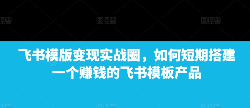 飞书模版变现实战圈，如何短期搭建一个赚钱的飞书模板产品-创薯资源