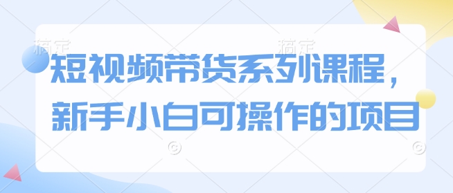 短视频带货系列课程，新手小白可操作的项目-创薯资源