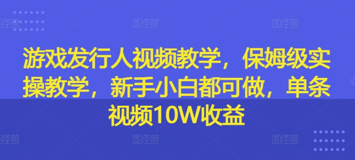 游戏发行人视频教学，保姆级实操教学，新手小白都可做，单条视频10W收益-创薯资源